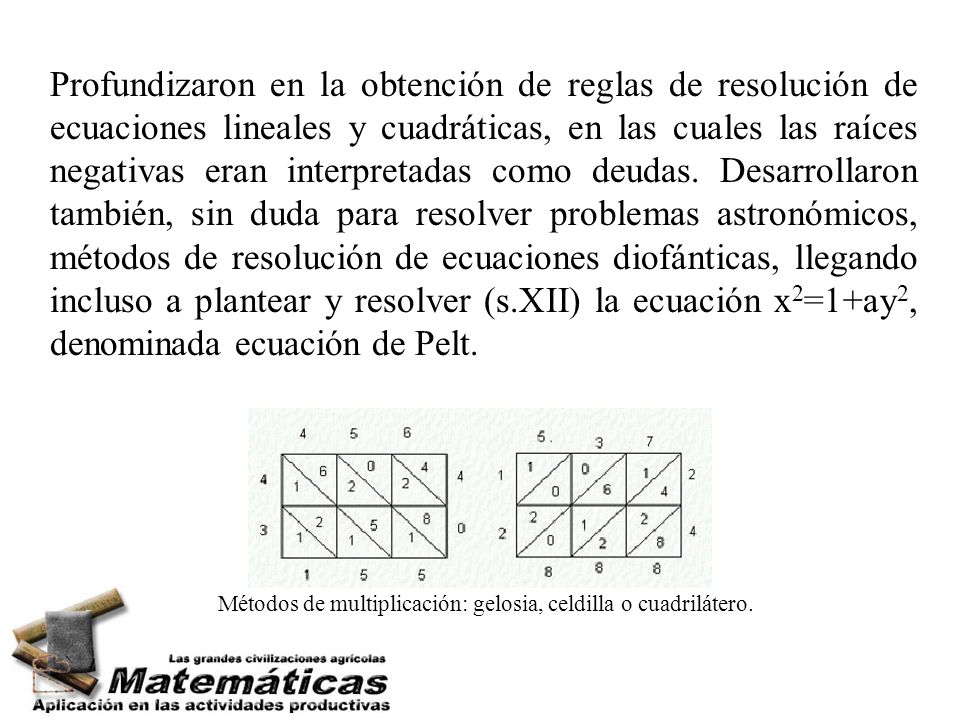 Profundizaron en la obtención de reglas de resolución de ecuaciones lineales y cuadráticas, en las cuales las raíces negativas eran interpretadas como deudas. Desarrollaron también, sin duda para resolver problemas astronómicos, métodos de resolución de ecuaciones diofánticas, llegando incluso a plantear y resolver (s.XII) la ecuación x2=1+ay2, denominada ecuación de Pelt.