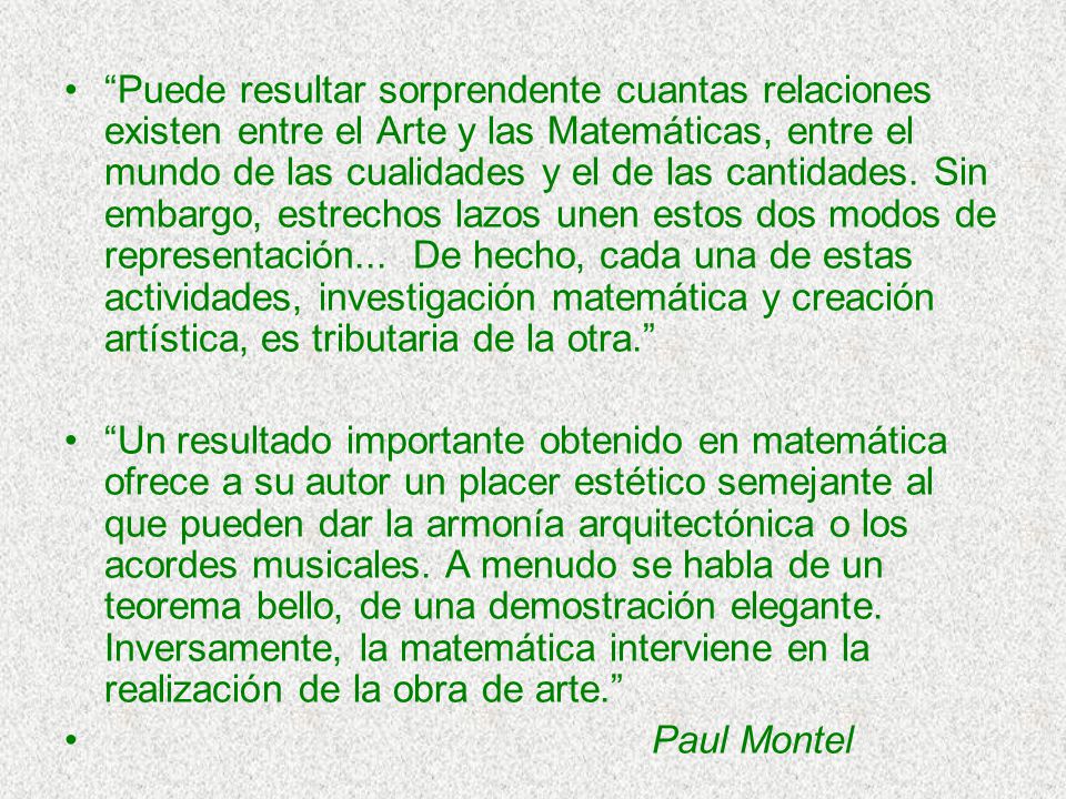 Puede resultar sorprendente cuantas relaciones existen entre el Arte y las Matemáticas, entre el mundo de las cualidades y el de las cantidades. Sin embargo, estrechos lazos unen estos dos modos de representación... De hecho, cada una de estas actividades, investigación matemática y creación artística, es tributaria de la otra.