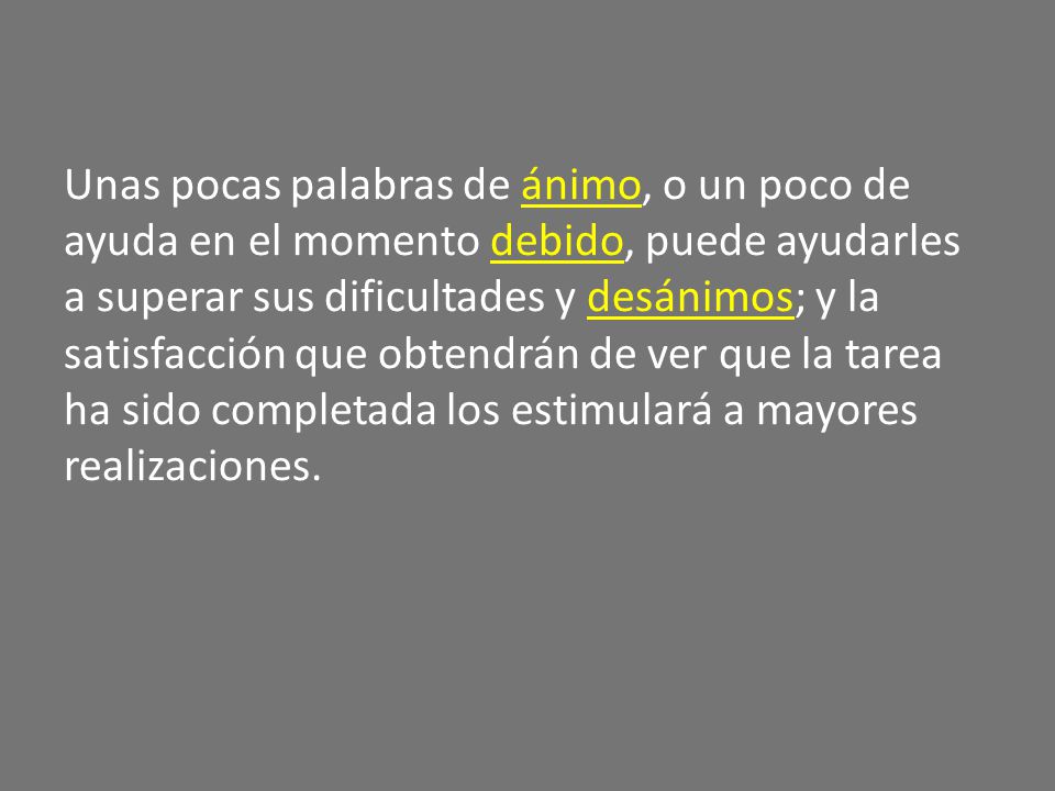 Unas pocas palabras de ánimo, o un poco de ayuda en el momento debido, puede ayudarles a superar sus dificultades y desánimos; y la satisfacción que obtendrán de ver que la tarea ha sido completada los estimulará a mayores realizaciones.
