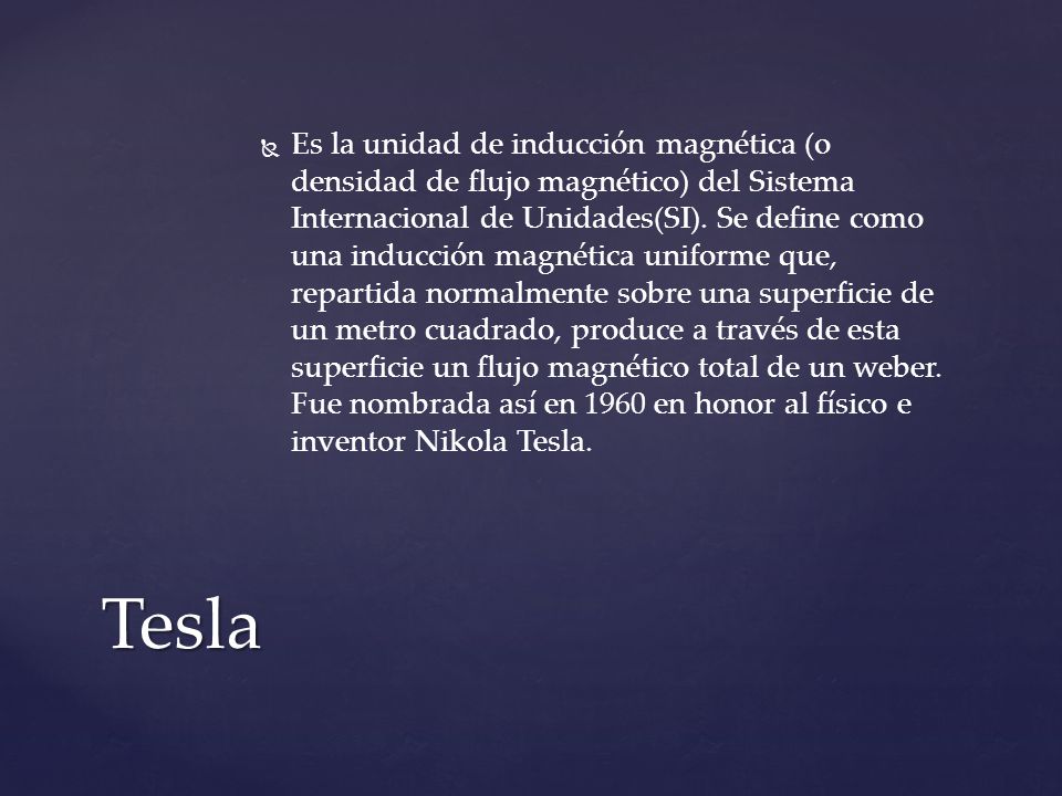 Es la unidad de inducción magnética (o densidad de flujo magnético) del Sistema Internacional de Unidades(SI). Se define como una inducción magnética uniforme que, repartida normalmente sobre una superficie de un metro cuadrado, produce a través de esta superficie un flujo magnético total de un weber. Fue nombrada así en 1960 en honor al físico e inventor Nikola Tesla.