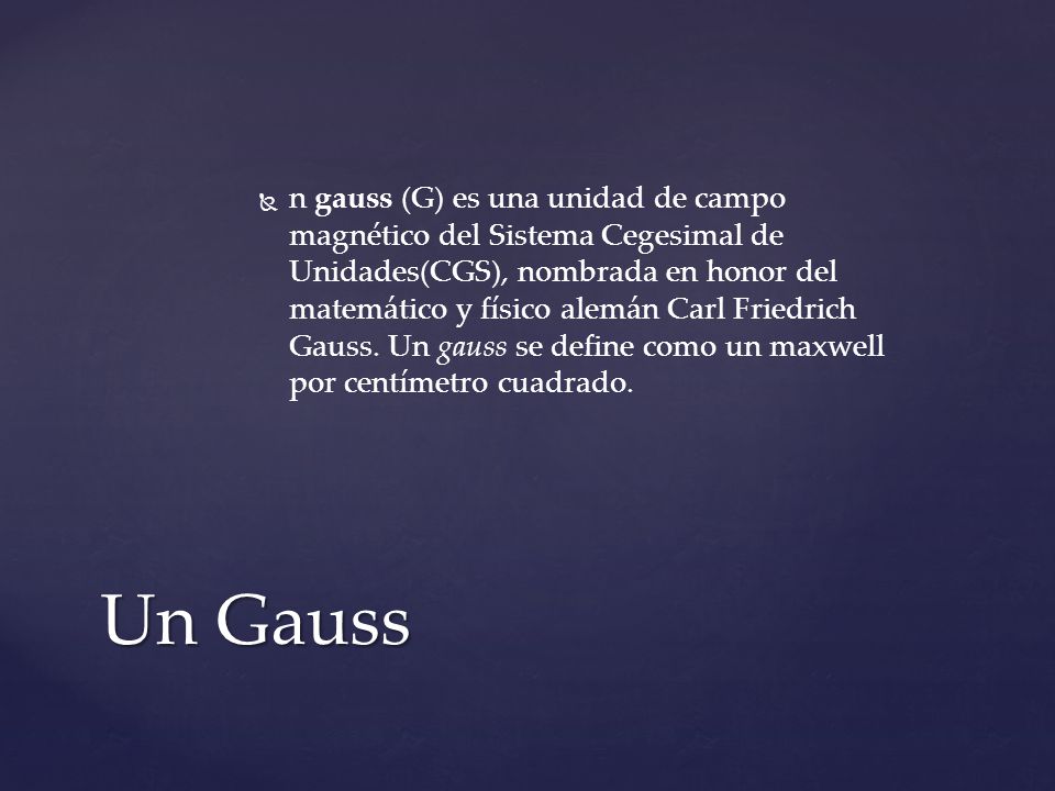 n gauss (G) es una unidad de campo magnético del Sistema Cegesimal de Unidades(CGS), nombrada en honor del matemático y físico alemán Carl Friedrich Gauss. Un gauss se define como un maxwell por centímetro cuadrado.