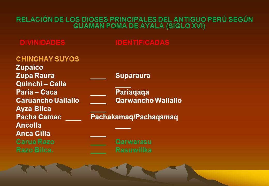 RELACIÓN DE LOS DIOSES PRINCIPALES DEL ANTIGUO PERÚ SEGÚN GUAMAN POMA DE AYALA (SIGLO XVI) DIVINIDADES IDENTIFICADAS CHINCHAY SUYOS Zupaico Zupa Raura ____ Suparaura Quinchi – Calla ____ Paria – Caca ____ Pariaqaqa Caruancho Uallallo ____ Qarwancho Wallallo Ayza Bilca ____ Pacha Camac ____ Pachakamaq/Pachaqamaq Ancolla ____ Anca Cilla ____ Carua Razo ____ Qarwarasu Razo Bilca.