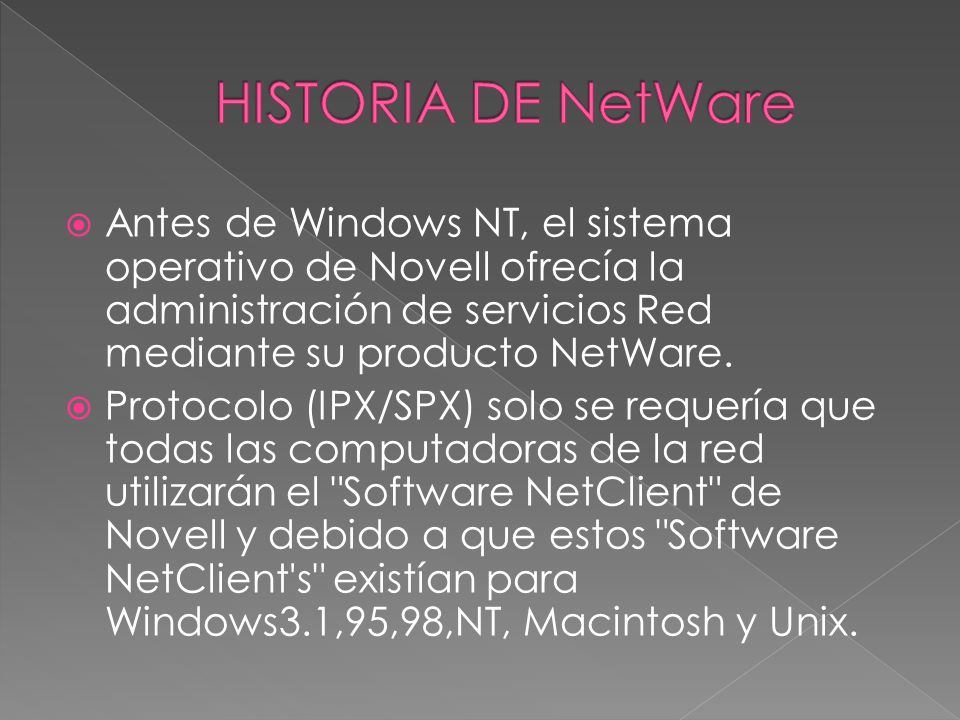 HISTORIA DE NetWare Antes de Windows NT, el sistema operativo de Novell ofrecía la administración de servicios Red mediante su producto NetWare.