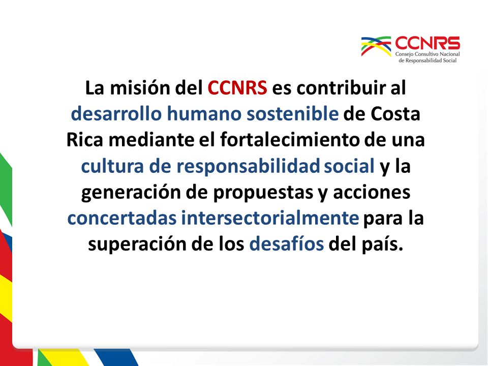 La misión del CCNRS es contribuir al desarrollo humano sostenible de Costa Rica mediante el fortalecimiento de una cultura de responsabilidad social y la generación de propuestas y acciones concertadas intersectorialmente para la superación de los desafíos del país.