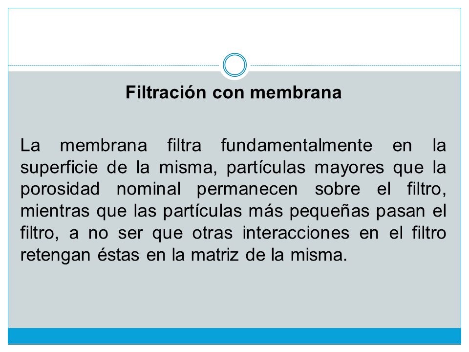 Filtración con membrana La membrana filtra fundamentalmente en la superficie de la misma, partículas mayores que la porosidad nominal permanecen sobre el filtro, mientras que las partículas más pequeñas pasan el filtro, a no ser que otras interacciones en el filtro retengan éstas en la matriz de la misma.