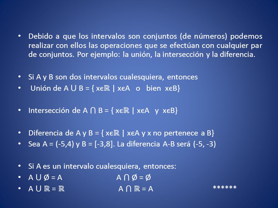 Debido a que los intervalos son conjuntos (de números) podemos realizar con ellos las operaciones que se efectúan con cualquier par de conjuntos. Por ejemplo: la unión, la intersección y la diferencia.