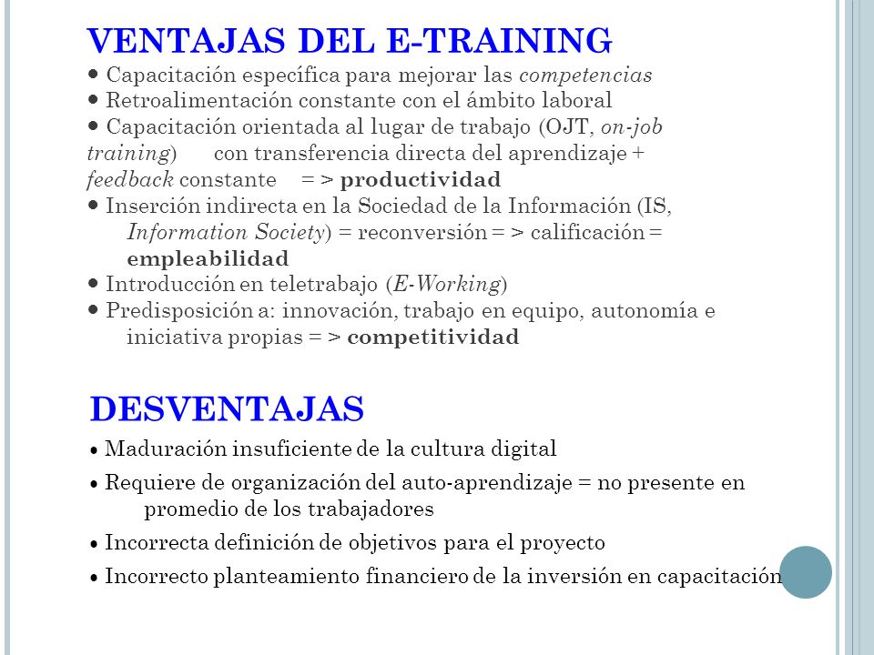 VENTAJAS DEL E-TRAINING ● Capacitación específica para mejorar las competencias ● Retroalimentación constante con el ámbito laboral ● Capacitación orientada al lugar de trabajo (OJT, on-job training) con transferencia directa del aprendizaje + feedback constante = > productividad ● Inserción indirecta en la Sociedad de la Información (IS, Information Society) = reconversión = > calificación = empleabilidad ● Introducción en teletrabajo (E-Working) ● Predisposición a: innovación, trabajo en equipo, autonomía e iniciativa propias = > competitividad