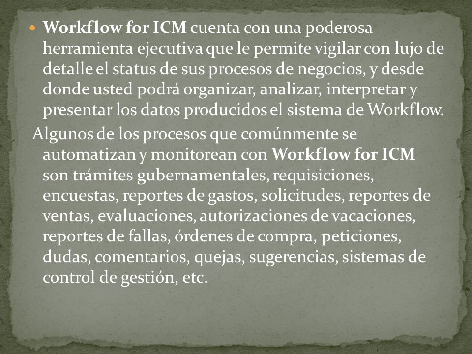 Workflow for ICM cuenta con una poderosa herramienta ejecutiva que le permite vigilar con lujo de detalle el status de sus procesos de negocios, y desde donde usted podrá organizar, analizar, interpretar y presentar los datos producidos el sistema de Workflow.