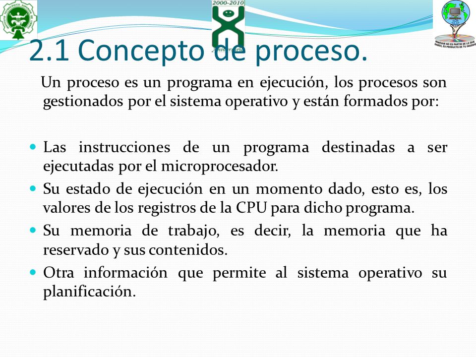 2.1 Concepto de proceso. Un proceso es un programa en ejecución, los procesos son gestionados por el sistema operativo y están formados por: