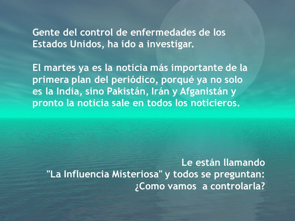 Gente del control de enfermedades de los Estados Unidos, ha ido a investigar. El martes ya es la noticia más importante de la primera plan del periódico, porqué ya no solo es la India, sino Pakistán, Irán y Afganistán y pronto la noticia sale en todos los noticieros.