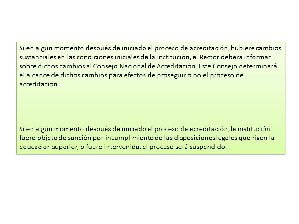 Si en algún momento después de iniciado el proceso de acreditación, hubiere cambios sustanciales en las condiciones iniciales de la institución, el Rector deberá informar sobre dichos cambios al Consejo Nacional de Acreditación. Este Consejo determinará el alcance de dichos cambios para efectos de proseguir o no el proceso de acreditación.