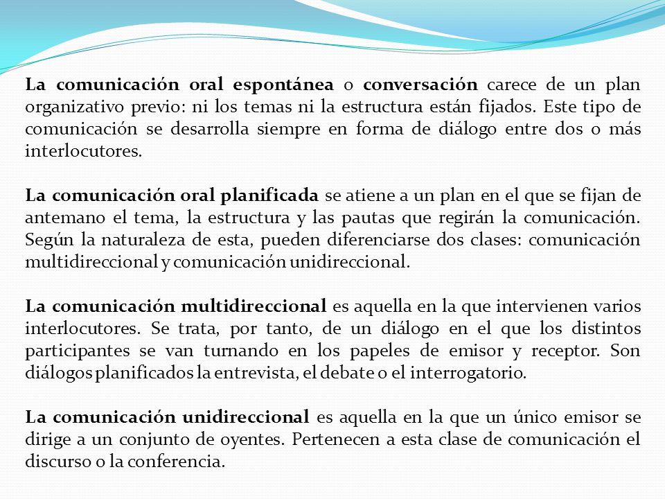 La comunicación oral espontánea o conversación carece de un plan organizativo previo: ni los temas ni la estructura están fijados. Este tipo de comunicación se desarrolla siempre en forma de diálogo entre dos o más interlocutores.