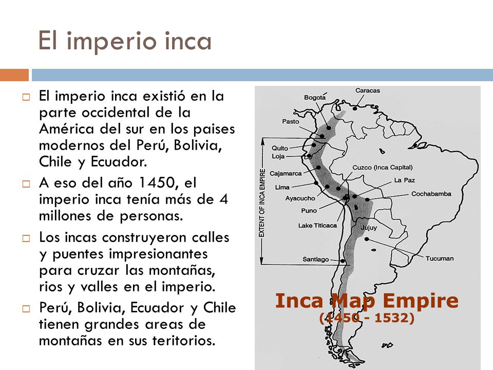 El imperio inca El imperio inca existió en la parte occidental de la América del sur en los paises modernos del Perú, Bolivia, Chile y Ecuador.