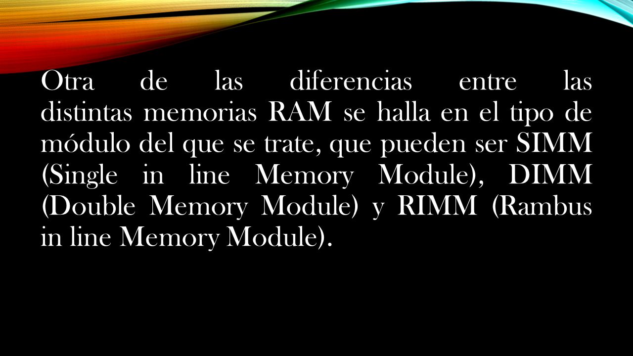 Otra de las diferencias entre las distintas memorias RAM se halla en el tipo de módulo del que se trate, que pueden ser SIMM (Single in line Memory Module), DIMM (Double Memory Module) y RIMM (Rambus in line Memory Module).