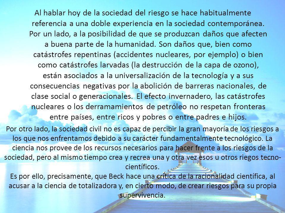 Al hablar hoy de la sociedad del riesgo se hace habitualmente referencia a una doble experiencia en la sociedad contemporánea. Por un lado, a la posibilidad de que se produzcan daños que afecten a buena parte de la humanidad. Son daños que, bien como catástrofes repentinas (accidentes nucleares, por ejemplo) o bien como catástrofes larvadas (la destrucción de la capa de ozono), están asociados a la universalización de la tecnología y a sus consecuencias negativas por la abolición de barreras nacionales, de clase social o generacionales. El efecto invernadero, las catástrofes nucleares o los derramamientos de petróleo no respetan fronteras entre países, entre ricos y pobres o entre padres e hijos.