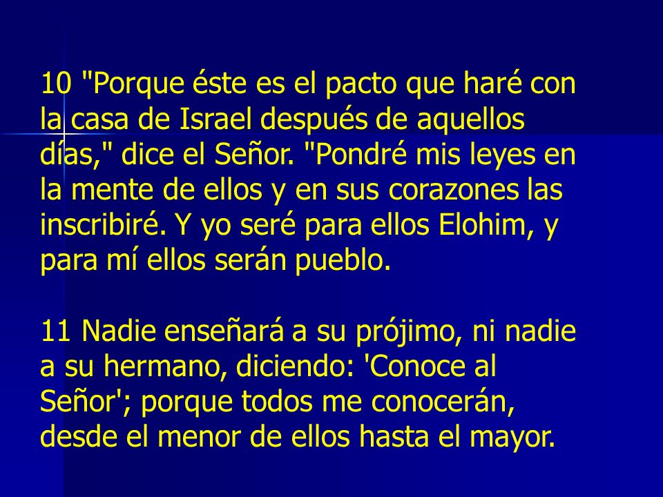 10 Porque éste es el pacto que haré con la casa de Israel después de aquellos días, dice el Señor. Pondré mis leyes en la mente de ellos y en sus corazones las inscribiré. Y yo seré para ellos Elohim, y para mí ellos serán pueblo.