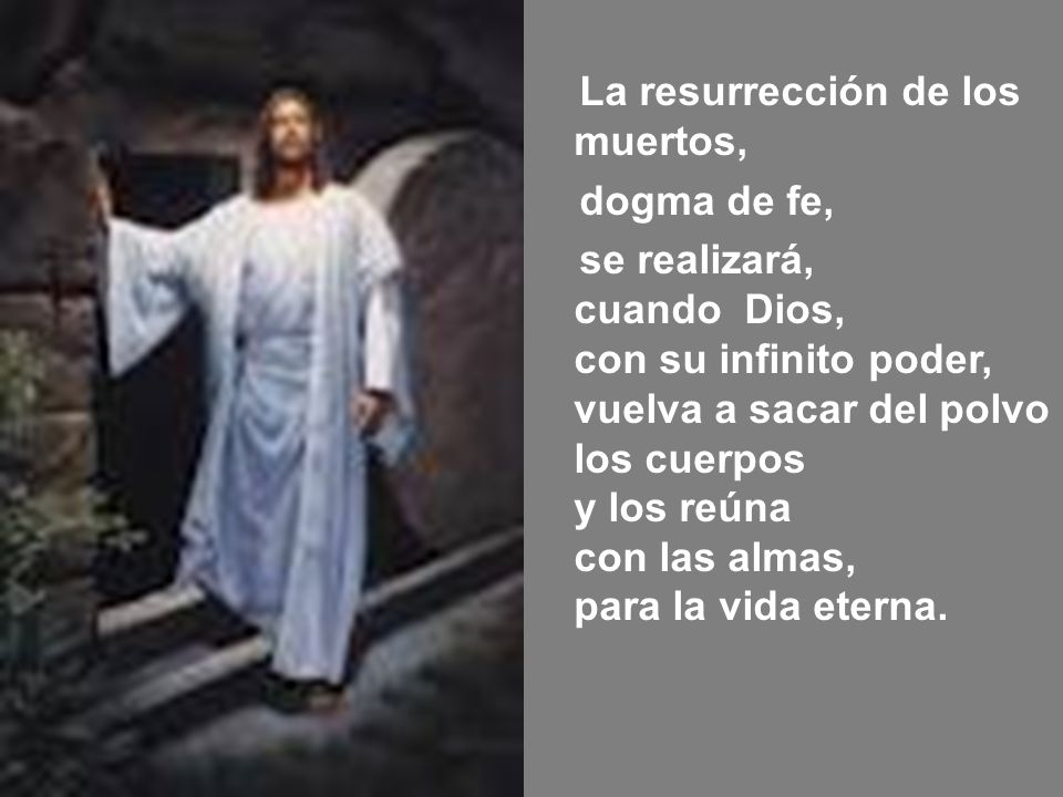 La resurrección de los muertos, dogma de fe, se realizará, cuando Dios, con su infinito poder, vuelva a sacar del polvo los cuerpos y los reúna con las almas, para la vida eterna.
