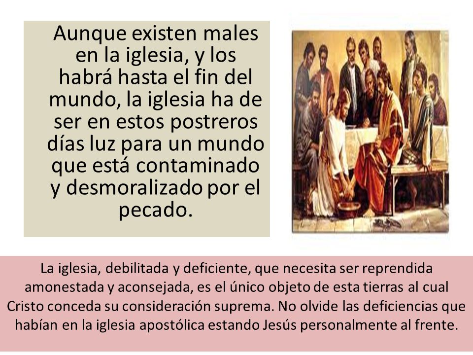 Aunque existen males en la iglesia, y los habrá hasta el fin del mundo, la iglesia ha de ser en estos postreros días luz para un mundo que está contaminado y desmoralizado por el pecado.
