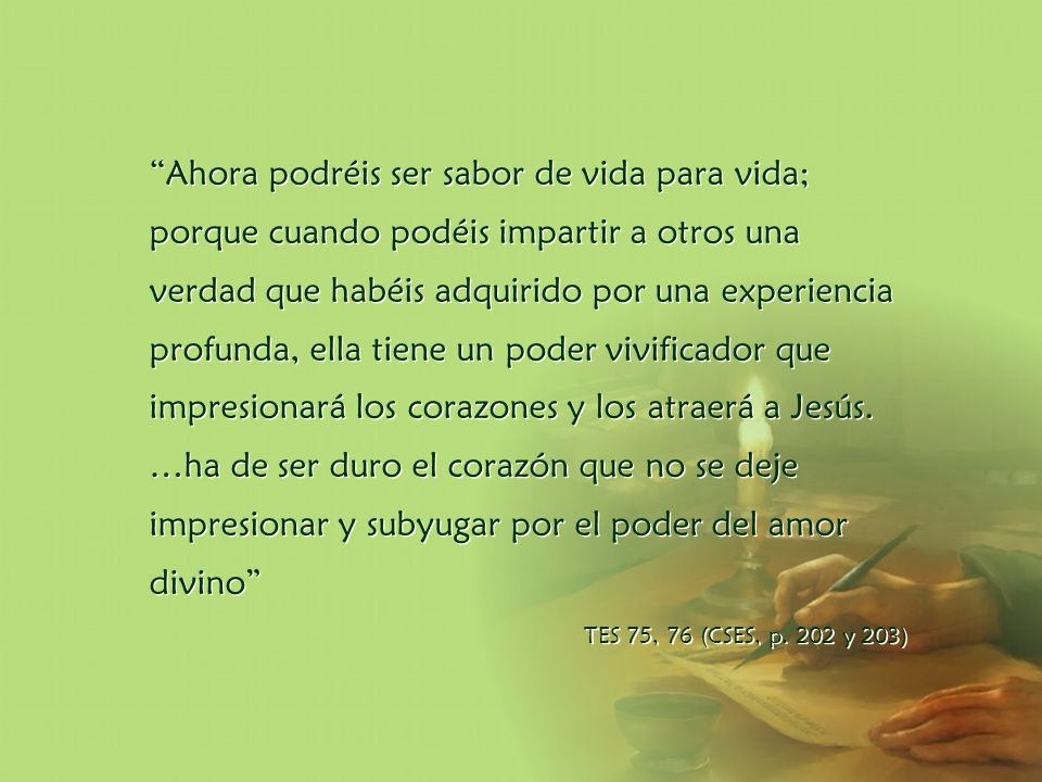 Ahora podréis ser sabor de vida para vida; porque cuando podéis impartir a otros una verdad que habéis adquirido por una experiencia profunda, ella tiene un poder vivificador que impresionará los corazones y los atraerá a Jesús. …ha de ser duro el corazón que no se deje impresionar y subyugar por el poder del amor divino