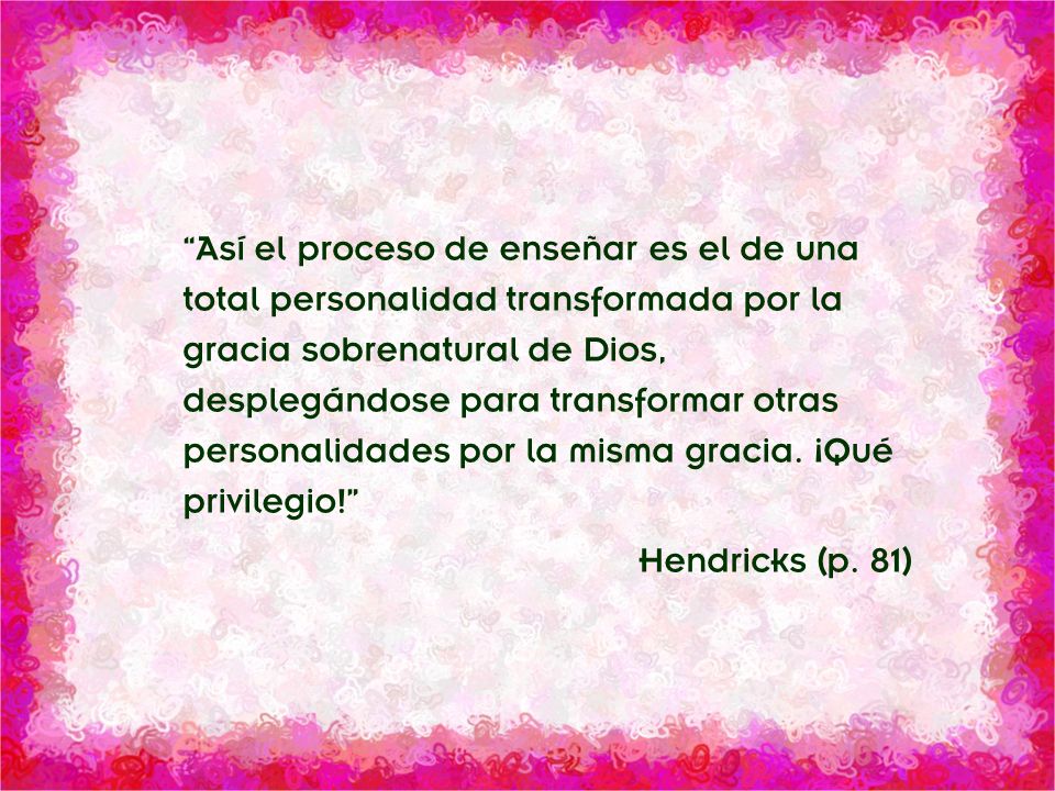 Así el proceso de enseñar es el de una total personalidad transformada por la gracia sobrenatural de Dios, desplegándose para transformar otras personalidades por la misma gracia. ¡Qué privilegio!