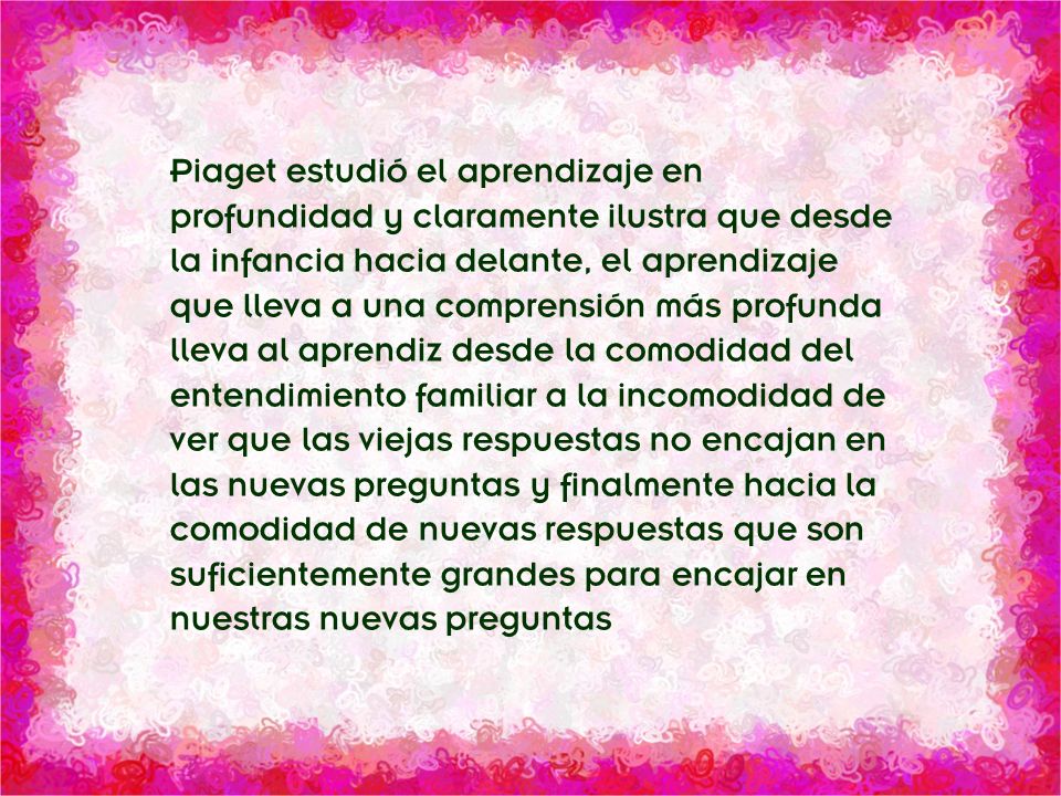Piaget estudió el aprendizaje en profundidad y claramente ilustra que desde la infancia hacia delante, el aprendizaje que lleva a una comprensión más profunda lleva al aprendiz desde la comodidad del entendimiento familiar a la incomodidad de ver que las viejas respuestas no encajan en las nuevas preguntas y finalmente hacia la comodidad de nuevas respuestas que son suficientemente grandes para encajar en nuestras nuevas preguntas
