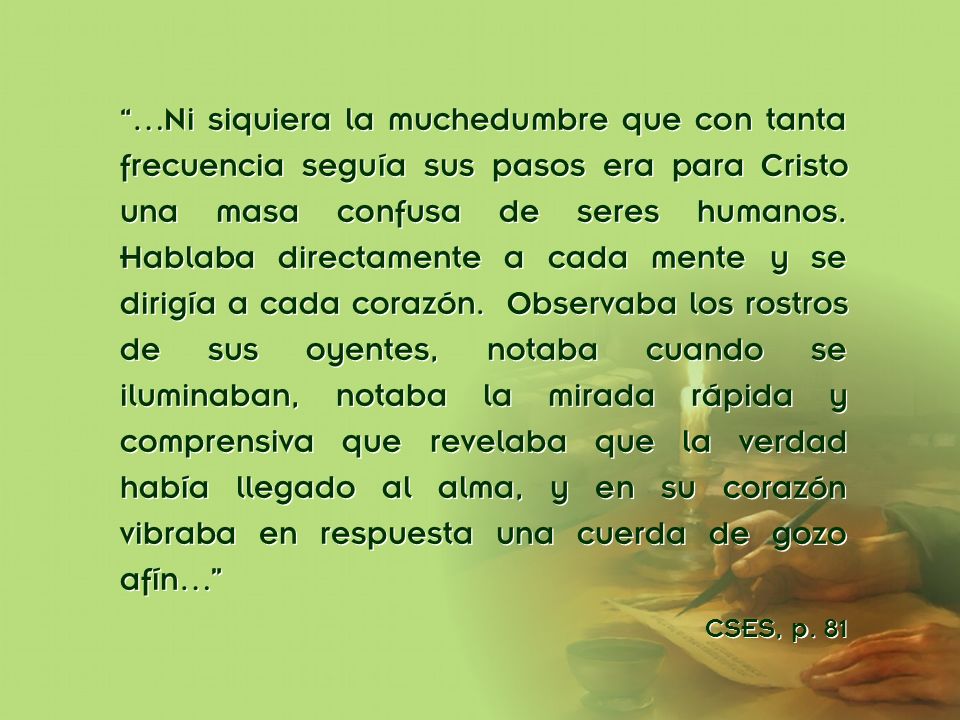 …Ni siquiera la muchedumbre que con tanta frecuencia seguía sus pasos era para Cristo una masa confusa de seres humanos. Hablaba directamente a cada mente y se dirigía a cada corazón. Observaba los rostros de sus oyentes, notaba cuando se iluminaban, notaba la mirada rápida y comprensiva que revelaba que la verdad había llegado al alma, y en su corazón vibraba en respuesta una cuerda de gozo afín…