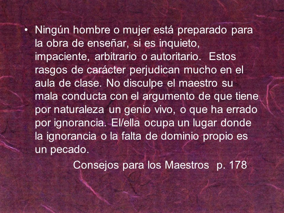 Ningún hombre o mujer está preparado para la obra de enseñar, si es inquieto, impaciente, arbitrario o autoritario. Estos rasgos de carácter perjudican mucho en el aula de clase. No disculpe el maestro su mala conducta con el argumento de que tiene por naturaleza un genio vivo, o que ha errado por ignorancia. El/ella ocupa un lugar donde la ignorancia o la falta de dominio propio es un pecado.