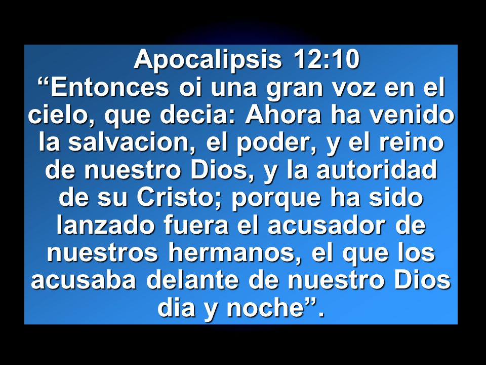 Apocalipsis 12:10 Entonces oi una gran voz en el cielo, que decia: Ahora ha venido la salvacion, el poder, y el reino de nuestro Dios, y la autoridad de su Cristo; porque ha sido lanzado fuera el acusador de nuestros hermanos, el que los acusaba delante de nuestro Dios dia y noche .