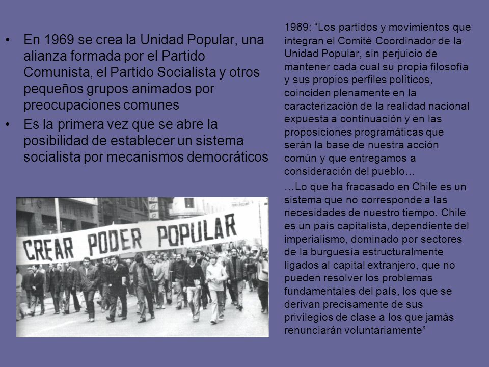 1969: Los partidos y movimientos que integran el Comité Coordinador de la Unidad Popular, sin perjuicio de mantener cada cual su propia filosofía y sus propios perfiles políticos, coinciden plenamente en la caracterización de la realidad nacional expuesta a continuación y en las proposiciones programáticas que serán la base de nuestra acción común y que entregamos a consideración del pueblo…