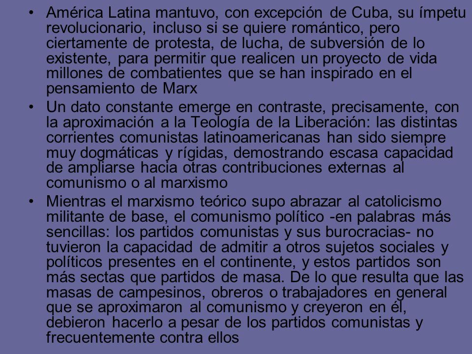 América Latina mantuvo, con excepción de Cuba, su ímpetu revolucionario, incluso si se quiere romántico, pero ciertamente de protesta, de lucha, de subversión de lo existente, para permitir que realicen un proyecto de vida millones de combatientes que se han inspirado en el pensamiento de Marx
