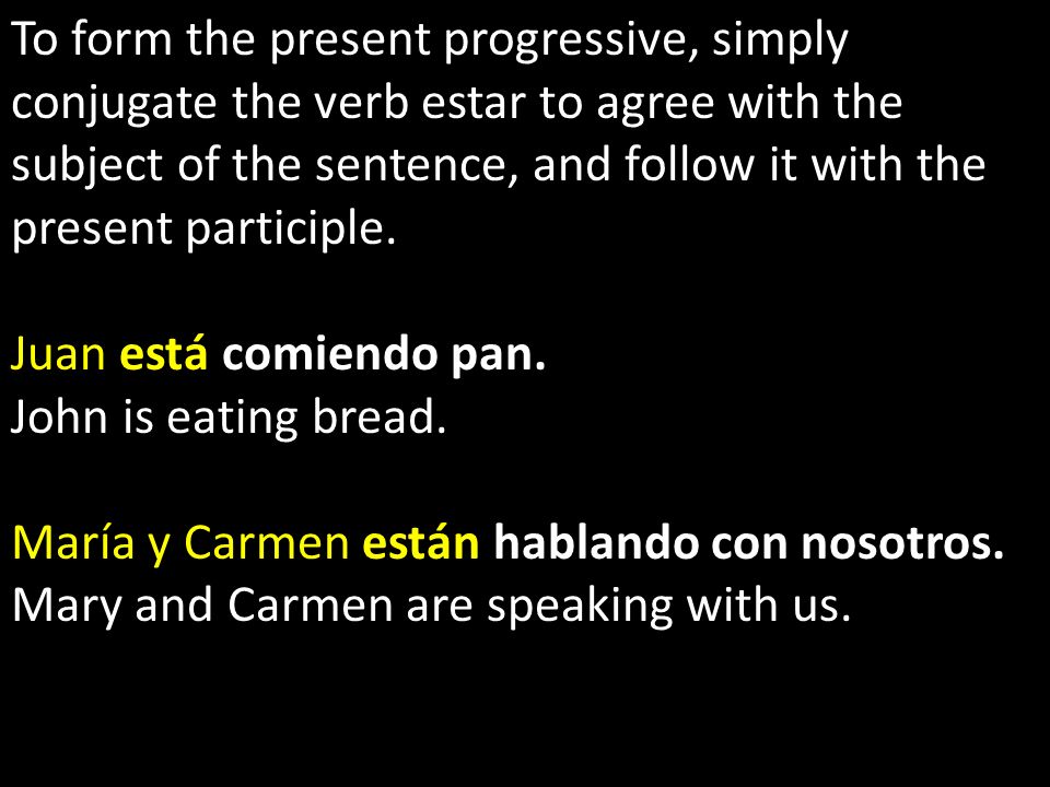 To form the present progressive, simply conjugate the verb estar to agree with the subject of the sentence, and follow it with the present participle.