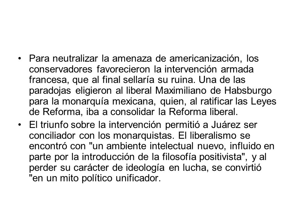 Para neutralizar la amenaza de americanización, los conservadores favorecieron la intervención armada francesa, que al final sellaría su ruina. Una de las paradojas eligieron al liberal Maximiliano de Habsburgo para la monarquía mexicana, quien, al ratificar las Leyes de Reforma, iba a consolidar la Reforma liberal.