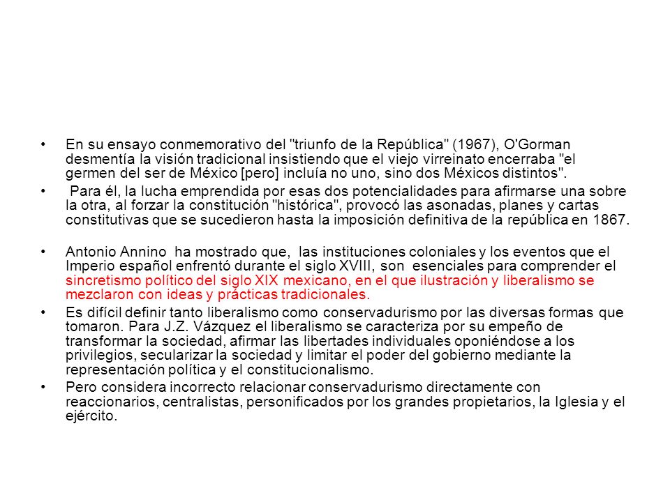 En su ensayo conmemorativo del triunfo de la República (1967), O Gorman desmentía la visión tradicional insistiendo que el viejo virreinato encerraba el germen del ser de México [pero] incluía no uno, sino dos Méxicos distintos .