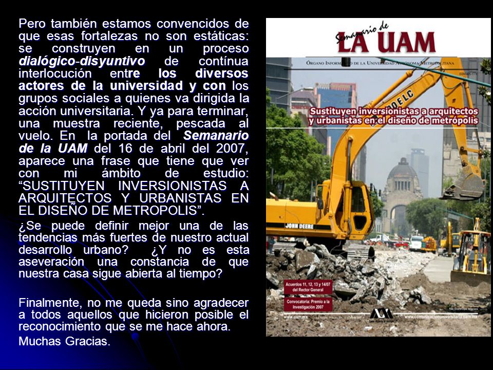 Pero también estamos convencidos de que esas fortalezas no son estáticas: se construyen en un proceso dialógico-disyuntivo de contínua interlocución entre los diversos actores de la universidad y con los grupos sociales a quienes va dirigida la acción universitaria. Y ya para terminar, una muestra reciente, pescada al vuelo. En la portada del Semanario de la UAM del 16 de abril del 2007, aparece una frase que tiene que ver con mi ámbito de estudio: SUSTITUYEN INVERSIONISTAS A ARQUITECTOS Y URBANISTAS EN EL DISEÑO DE METROPOLIS .