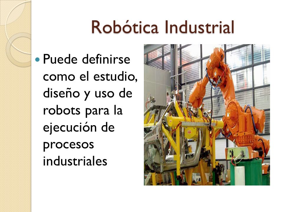 Robótica Industrial Puede definirse como el estudio, diseño y uso de robots para la ejecución de procesos industriales.
