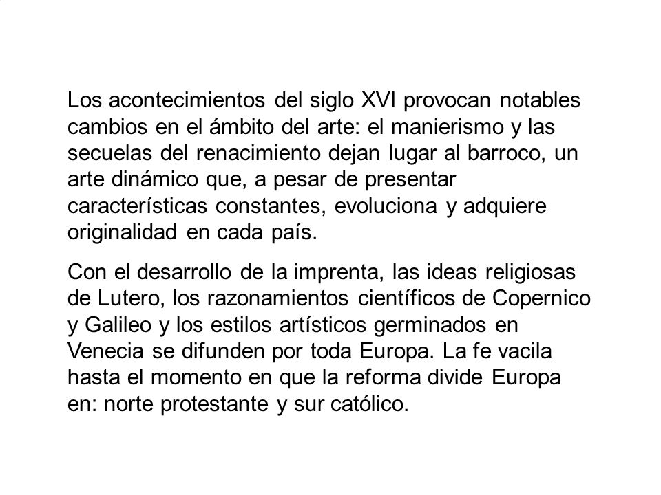 Los acontecimientos del siglo XVI provocan notables cambios en el ámbito del arte: el manierismo y las secuelas del renacimiento dejan lugar al barroco, un arte dinámico que, a pesar de presentar características constantes, evoluciona y adquiere originalidad en cada país.