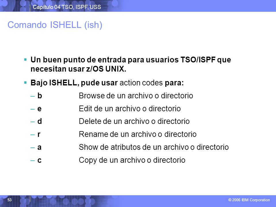 Comando ISHELL (ish) Un buen punto de entrada para usuarios TSO/ISPF que necesitan usar z/OS UNIX. Bajo ISHELL, pude usar action codes para: