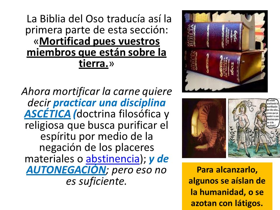 La Biblia del Oso traducía así la primera parte de esta sección: «Mortificad pues vuestros miembros que están sobre la tierra.» Ahora mortificar la carne quiere decir practicar una disciplina ASCÉTICA (doctrina filosófica y religiosa que busca purificar el espíritu por medio de la negación de los placeres materiales o abstinencia); y de AUTONEGACIÓN; pero eso no es suficiente.
