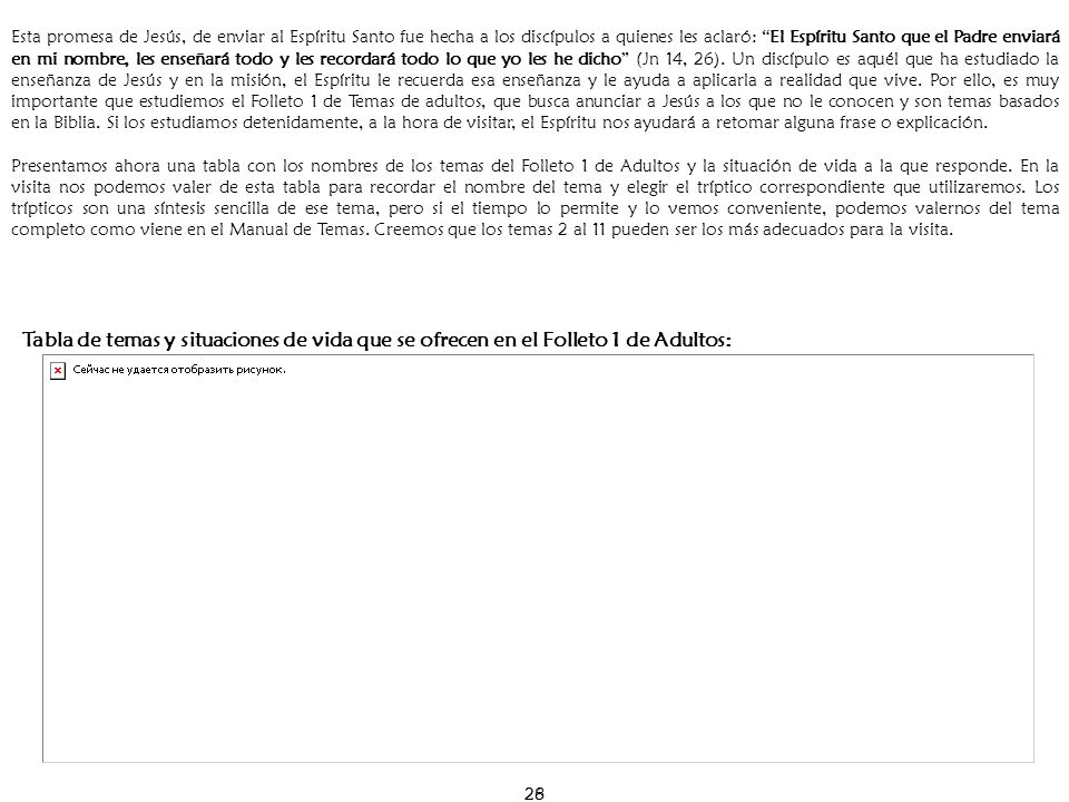 Esta promesa de Jesús, de enviar al Espíritu Santo fue hecha a los discípulos a quienes les aclaró: El Espíritu Santo que el Padre enviará en mi nombre, les enseñará todo y les recordará todo lo que yo les he dicho (Jn 14, 26). Un discípulo es aquél que ha estudiado la enseñanza de Jesús y en la misión, el Espíritu le recuerda esa enseñanza y le ayuda a aplicarla a realidad que vive. Por ello, es muy importante que estudiemos el Folleto 1 de Temas de adultos, que busca anunciar a Jesús a los que no le conocen y son temas basados en la Biblia. Si los estudiamos detenidamente, a la hora de visitar, el Espíritu nos ayudará a retomar alguna frase o explicación.