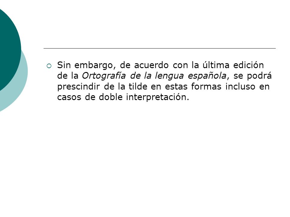 Sin embargo, de acuerdo con la última edición de la Ortografía de la lengua española, se podrá prescindir de la tilde en estas formas incluso en casos de doble interpretación.