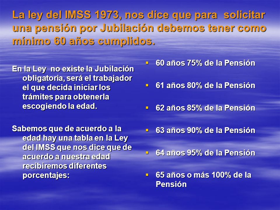 La ley del IMSS 1973, nos dice que para solicitar una pensión por Jubilación debemos tener como mínimo 60 años cumplidos.