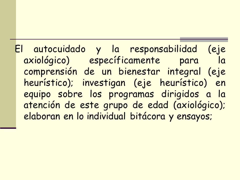 El autocuidado y la responsabilidad (eje axiológico) específicamente para la comprensión de un bienestar integral (eje heurístico); investigan (eje heurístico) en equipo sobre los programas dirigidos a la atención de este grupo de edad (axiológico); elaboran en lo individual bitácora y ensayos;