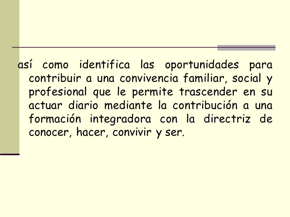 así como identifica las oportunidades para contribuir a una convivencia familiar, social y profesional que le permite trascender en su actuar diario mediante la contribución a una formación integradora con la directriz de conocer, hacer, convivir y ser.