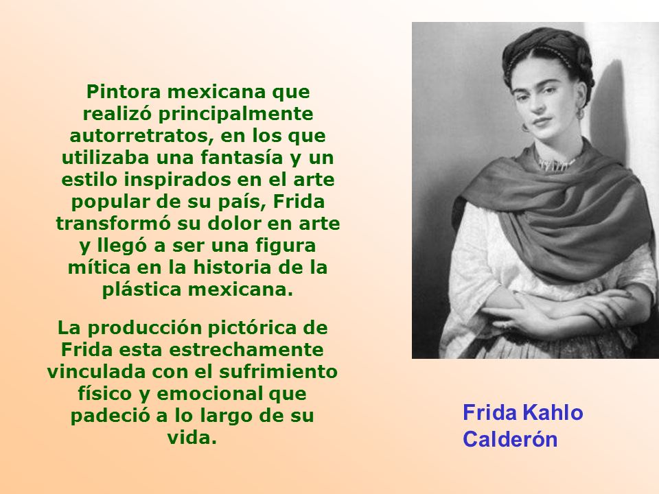 Pintora mexicana que realizó principalmente autorretratos, en los que utilizaba una fantasía y un estilo inspirados en el arte popular de su país, Frida transformó su dolor en arte y llegó a ser una figura mítica en la historia de la plástica mexicana.