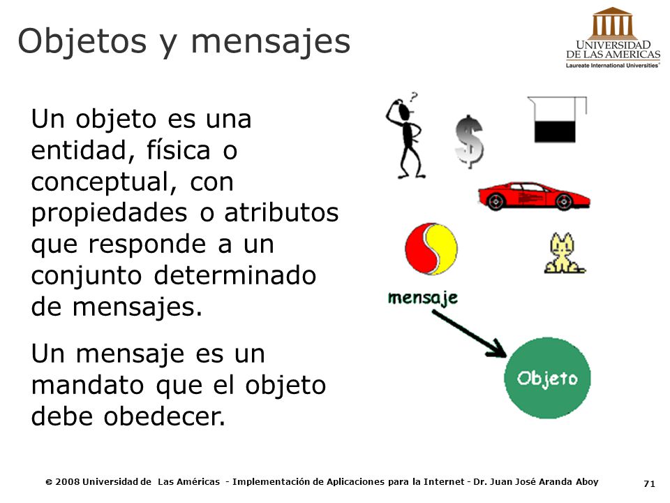 Objetos y mensajes Un objeto es una entidad, física o conceptual, con propiedades o atributos que responde a un conjunto determinado de mensajes.
