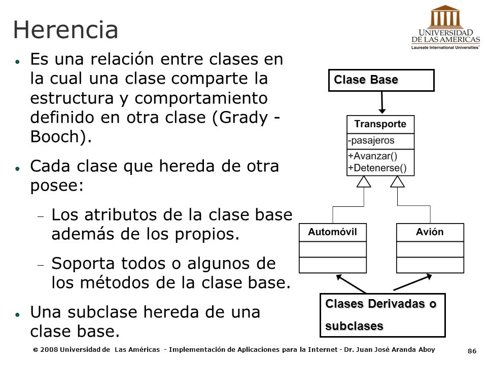 Herencia Es una relación entre clases en la cual una clase comparte la estructura y comportamiento definido en otra clase (Grady - Booch).