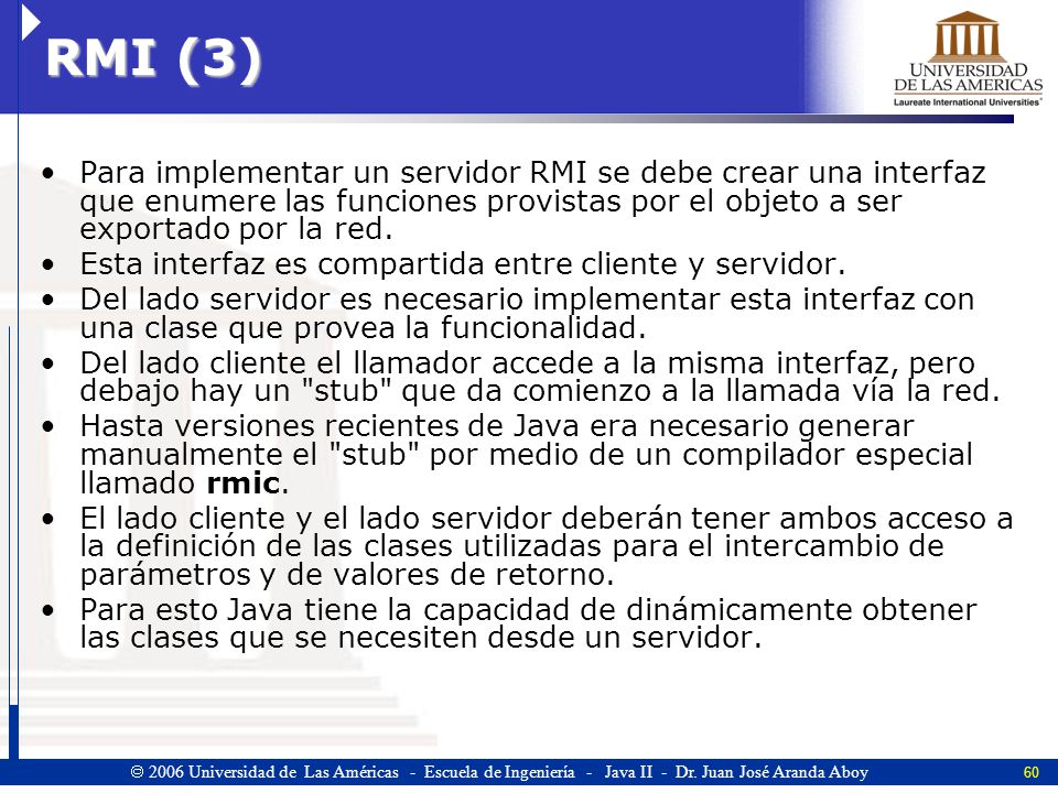 RMI (3) Para implementar un servidor RMI se debe crear una interfaz que enumere las funciones provistas por el objeto a ser exportado por la red.