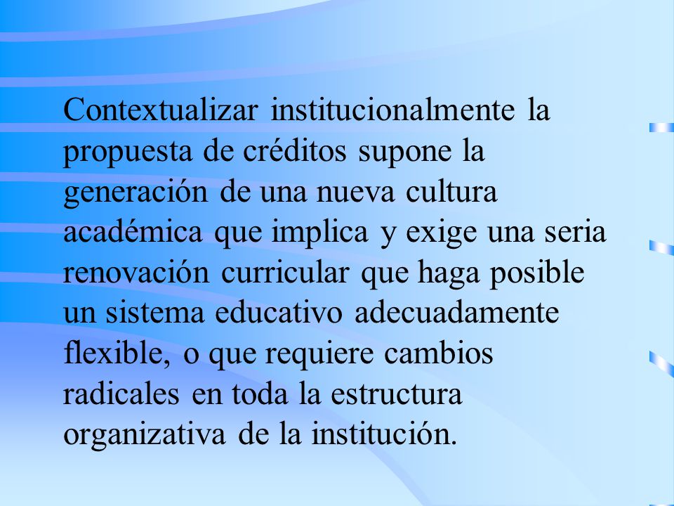 Contextualizar institucionalmente la propuesta de créditos supone la generación de una nueva cultura académica que implica y exige una seria renovación curricular que haga posible un sistema educativo adecuadamente flexible, o que requiere cambios radicales en toda la estructura organizativa de la institución.