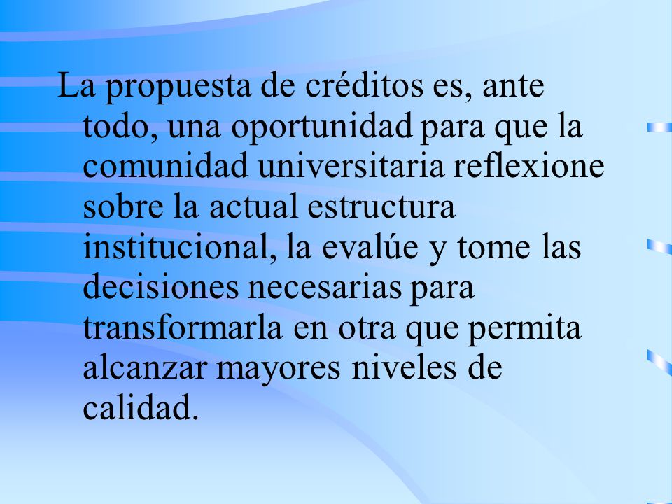 La propuesta de créditos es, ante todo, una oportunidad para que la comunidad universitaria reflexione sobre la actual estructura institucional, la evalúe y tome las decisiones necesarias para transformarla en otra que permita alcanzar mayores niveles de calidad.