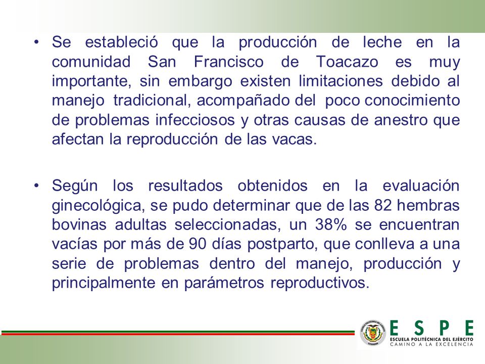 Se estableció que la producción de leche en la comunidad San Francisco de Toacazo es muy importante, sin embargo existen limitaciones debido al manejo tradicional, acompañado del poco conocimiento de problemas infecciosos y otras causas de anestro que afectan la reproducción de las vacas.